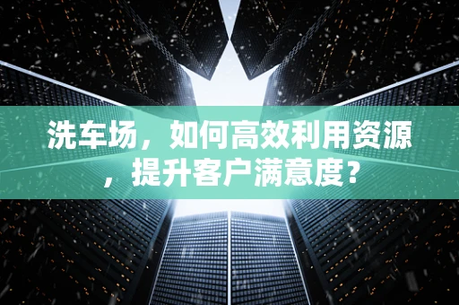 洗车场，如何高效利用资源，提升客户满意度？
