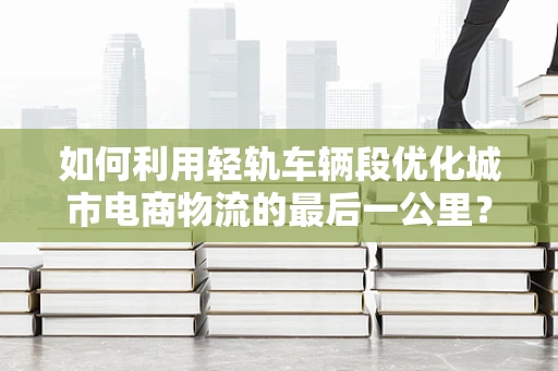 如何利用轻轨车辆段优化城市电商物流的最后一公里？