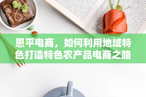 恩平电商，如何利用地域特色打造特色农产品电商之路？