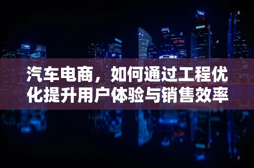 汽车电商，如何通过工程优化提升用户体验与销售效率？