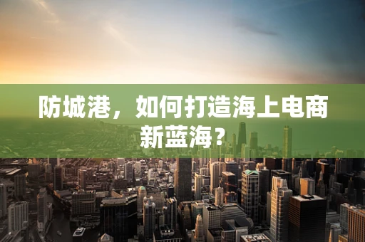 防城港，如何打造海上电商新蓝海？