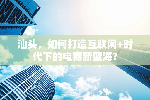 汕头，如何打造互联网+时代下的电商新蓝海？