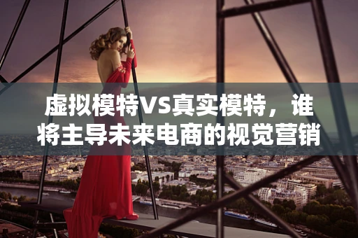 虚拟模特VS真实模特，谁将主导未来电商的视觉营销？