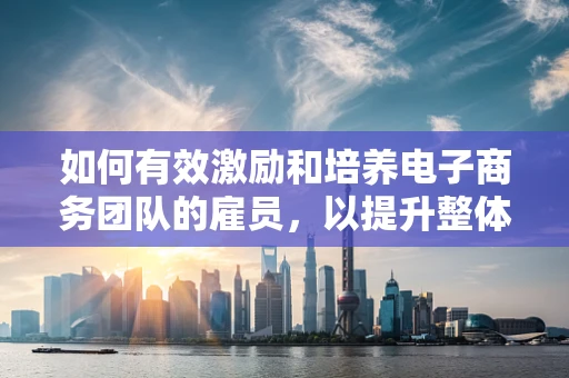如何有效激励和培养电子商务团队的雇员，以提升整体绩效？