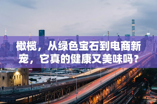 橄榄，从绿色宝石到电商新宠，它真的健康又美味吗？