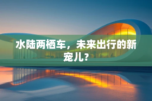 水陆两栖车，未来出行的新宠儿？
