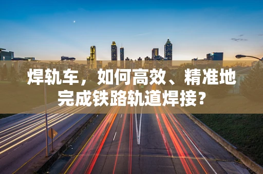 焊轨车，如何高效、精准地完成铁路轨道焊接？