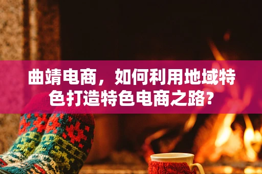 曲靖电商，如何利用地域特色打造特色电商之路？