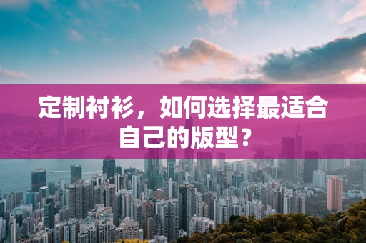 定制衬衫，如何选择最适合自己的版型？