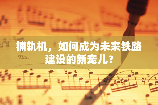 铺轨机，如何成为未来铁路建设的新宠儿？