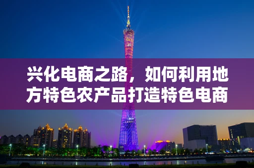 兴化电商之路，如何利用地方特色农产品打造特色电商品牌？