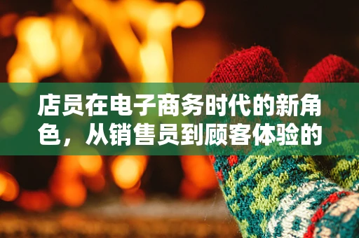 店员在电子商务时代的新角色，从销售员到顾客体验的创造者