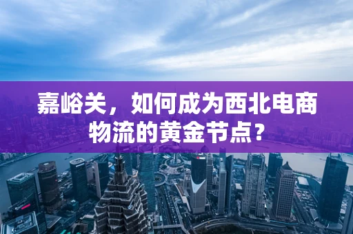 嘉峪关，如何成为西北电商物流的黄金节点？