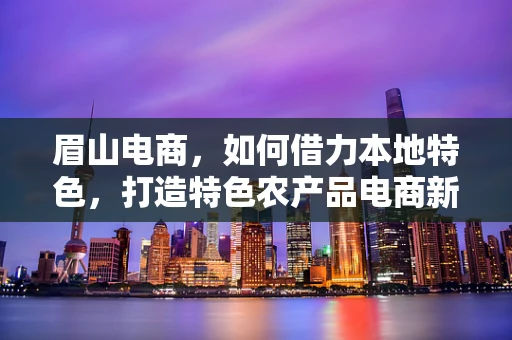 眉山电商，如何借力本地特色，打造特色农产品电商新名片？