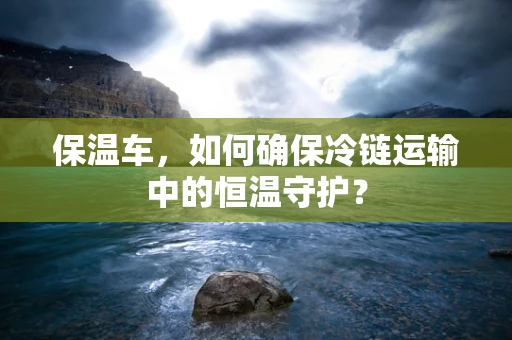 保温车，如何确保冷链运输中的恒温守护？