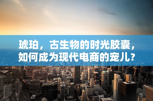 琥珀，古生物的时光胶囊，如何成为现代电商的宠儿？