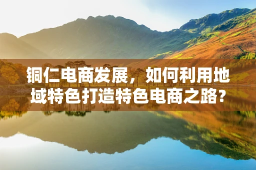 铜仁电商发展，如何利用地域特色打造特色电商之路？