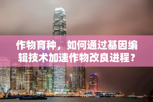 作物育种，如何通过基因编辑技术加速作物改良进程？