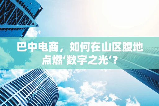 巴中电商，如何在山区腹地点燃‘数字之光’？
