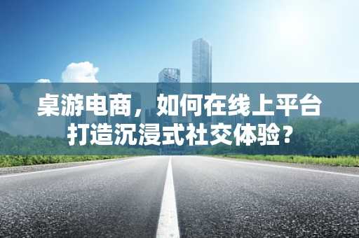 桌游电商，如何在线上平台打造沉浸式社交体验？