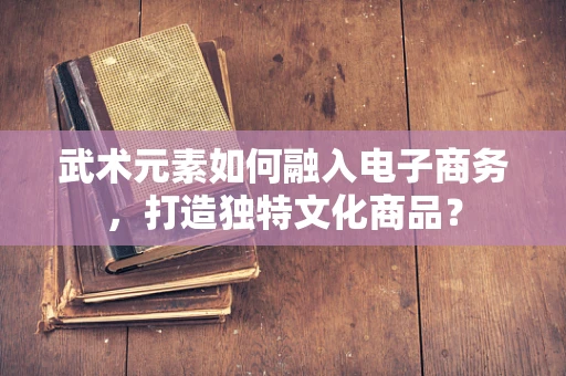 武术元素如何融入电子商务，打造独特文化商品？