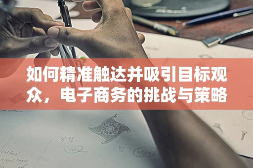 如何精准触达并吸引目标观众，电子商务的挑战与策略
