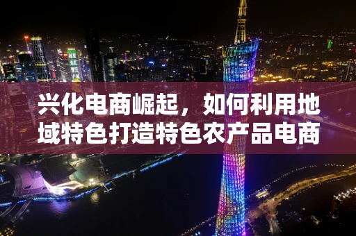 兴化电商崛起，如何利用地域特色打造特色农产品电商之路？