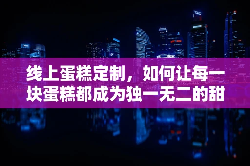 线上蛋糕定制，如何让每一块蛋糕都成为独一无二的甜蜜？