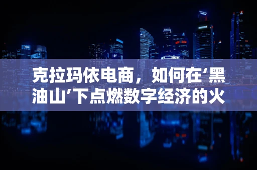 克拉玛依电商，如何在‘黑油山’下点燃数字经济的火花？