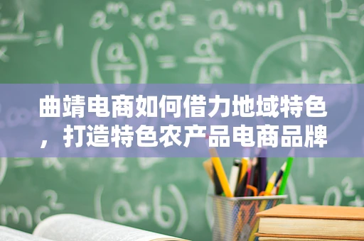 曲靖电商如何借力地域特色，打造特色农产品电商品牌？