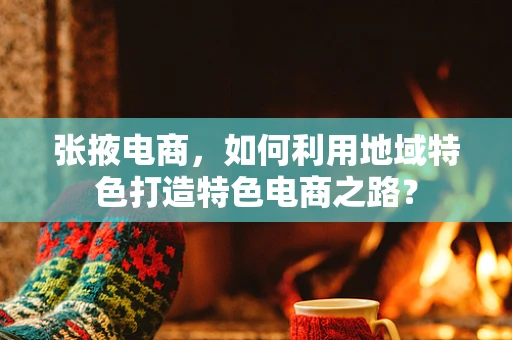 张掖电商，如何利用地域特色打造特色电商之路？