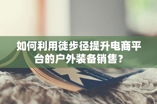 如何利用徒步径提升电商平台的户外装备销售？