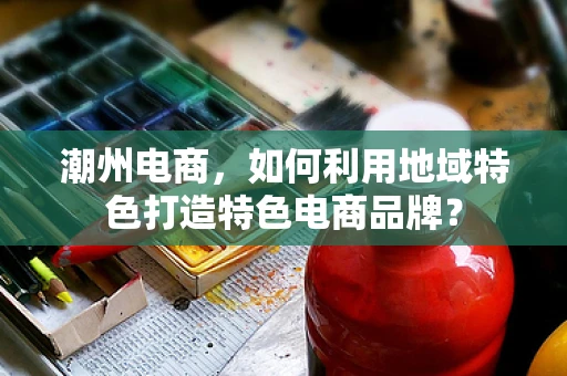 潮州电商，如何利用地域特色打造特色电商品牌？