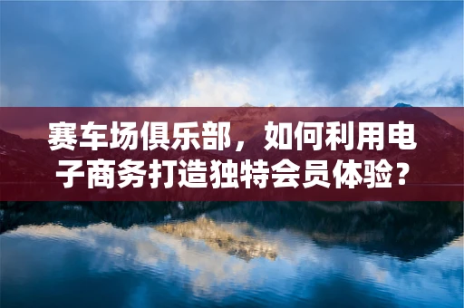 赛车场俱乐部，如何利用电子商务打造独特会员体验？