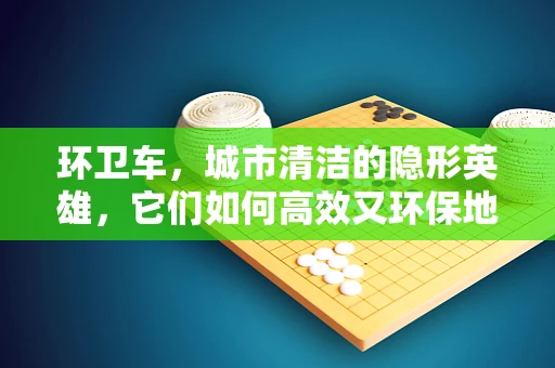环卫车，城市清洁的隐形英雄，它们如何高效又环保地穿梭于街头巷尾？