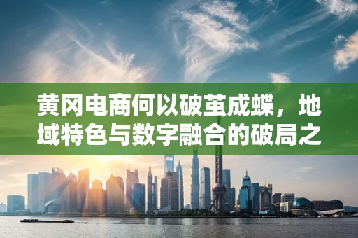 黄冈电商何以破茧成蝶，地域特色与数字融合的破局之路？