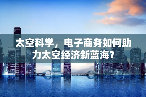 太空科学，电子商务如何助力太空经济新蓝海？