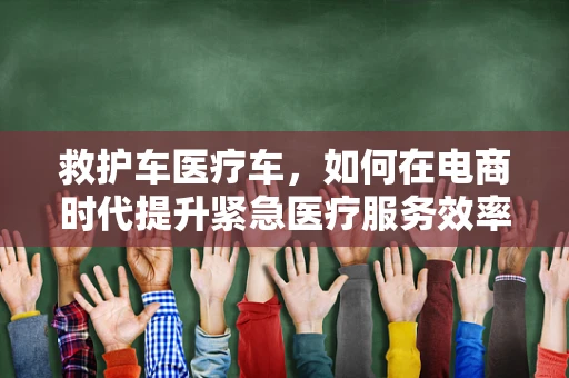 救护车医疗车，如何在电商时代提升紧急医疗服务效率？