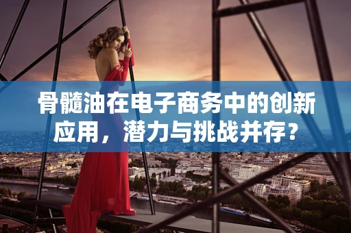 骨髓油在电子商务中的创新应用，潜力与挑战并存？