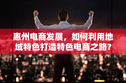 惠州电商发展，如何利用地域特色打造特色电商之路？