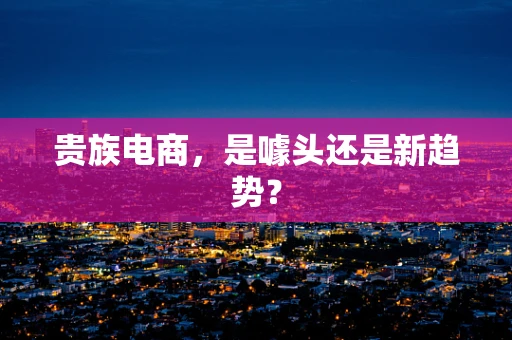 贵族电商，是噱头还是新趋势？