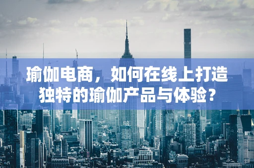 瑜伽电商，如何在线上打造独特的瑜伽产品与体验？