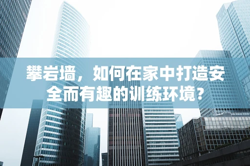 攀岩墙，如何在家中打造安全而有趣的训练环境？