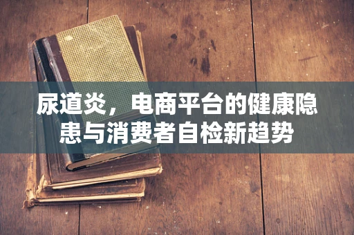 尿道炎，电商平台的健康隐患与消费者自检新趋势