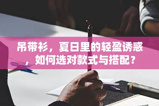 吊带衫，夏日里的轻盈诱惑，如何选对款式与搭配？