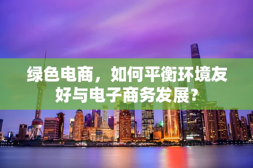 绿色电商，如何平衡环境友好与电子商务发展？