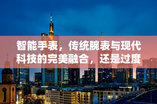 智能手表，传统腕表与现代科技的完美融合，还是过度科技化的产物？