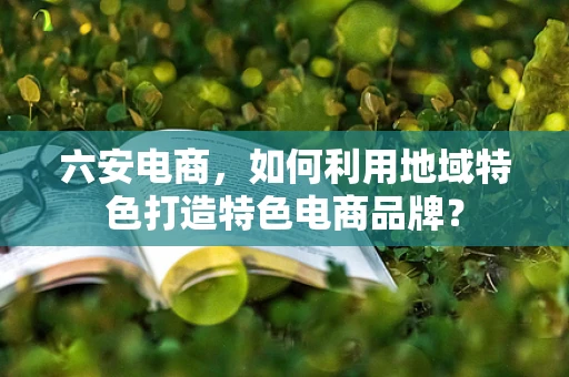 六安电商，如何利用地域特色打造特色电商品牌？