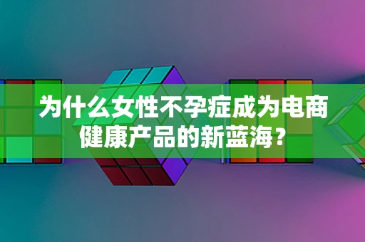 为什么女性不孕症成为电商健康产品的新蓝海？