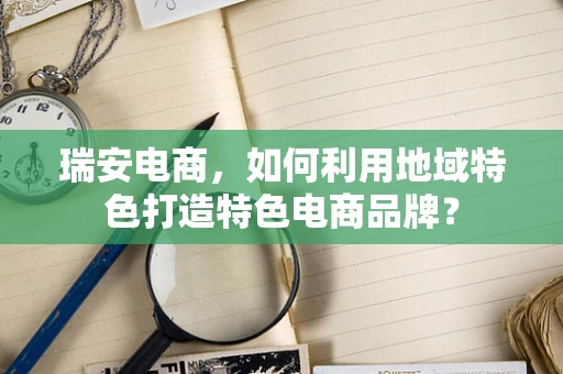 瑞安电商，如何利用地域特色打造特色电商品牌？